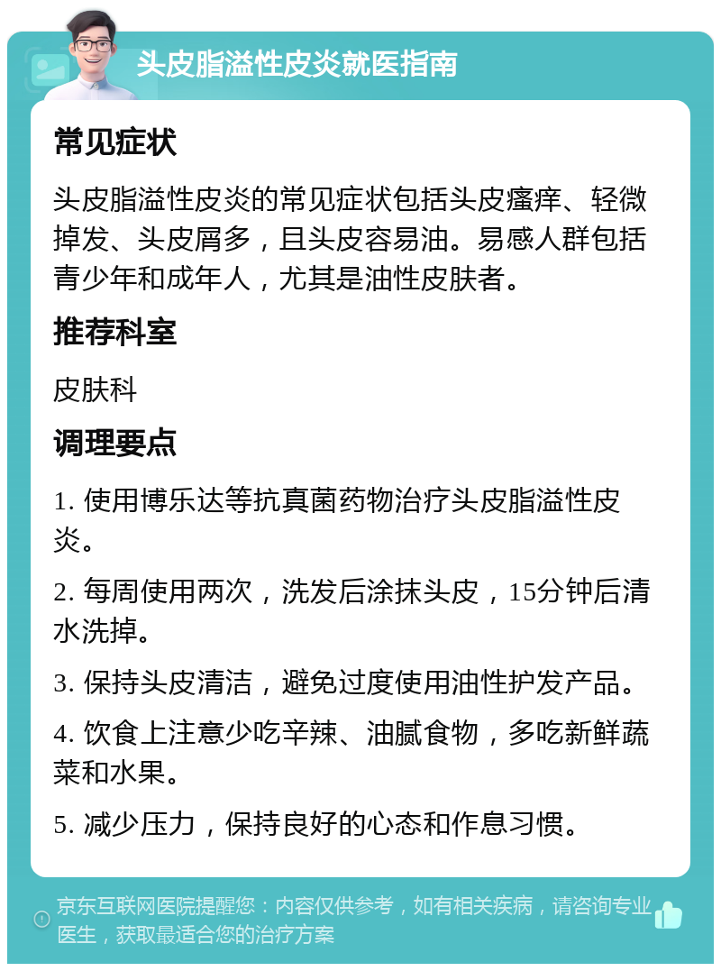 头皮脂溢性皮炎就医指南 常见症状 头皮脂溢性皮炎的常见症状包括头皮瘙痒、轻微掉发、头皮屑多，且头皮容易油。易感人群包括青少年和成年人，尤其是油性皮肤者。 推荐科室 皮肤科 调理要点 1. 使用博乐达等抗真菌药物治疗头皮脂溢性皮炎。 2. 每周使用两次，洗发后涂抹头皮，15分钟后清水洗掉。 3. 保持头皮清洁，避免过度使用油性护发产品。 4. 饮食上注意少吃辛辣、油腻食物，多吃新鲜蔬菜和水果。 5. 减少压力，保持良好的心态和作息习惯。