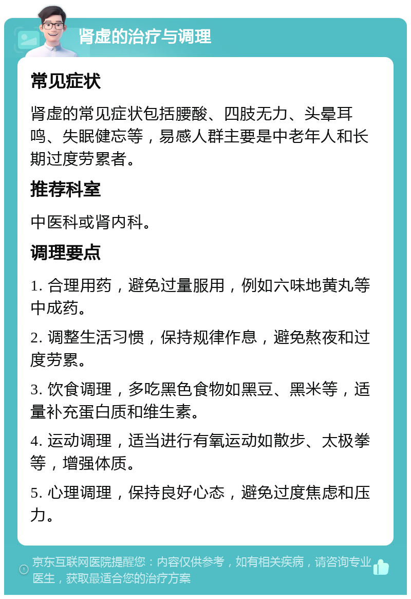 肾虚的治疗与调理 常见症状 肾虚的常见症状包括腰酸、四肢无力、头晕耳鸣、失眠健忘等，易感人群主要是中老年人和长期过度劳累者。 推荐科室 中医科或肾内科。 调理要点 1. 合理用药，避免过量服用，例如六味地黄丸等中成药。 2. 调整生活习惯，保持规律作息，避免熬夜和过度劳累。 3. 饮食调理，多吃黑色食物如黑豆、黑米等，适量补充蛋白质和维生素。 4. 运动调理，适当进行有氧运动如散步、太极拳等，增强体质。 5. 心理调理，保持良好心态，避免过度焦虑和压力。