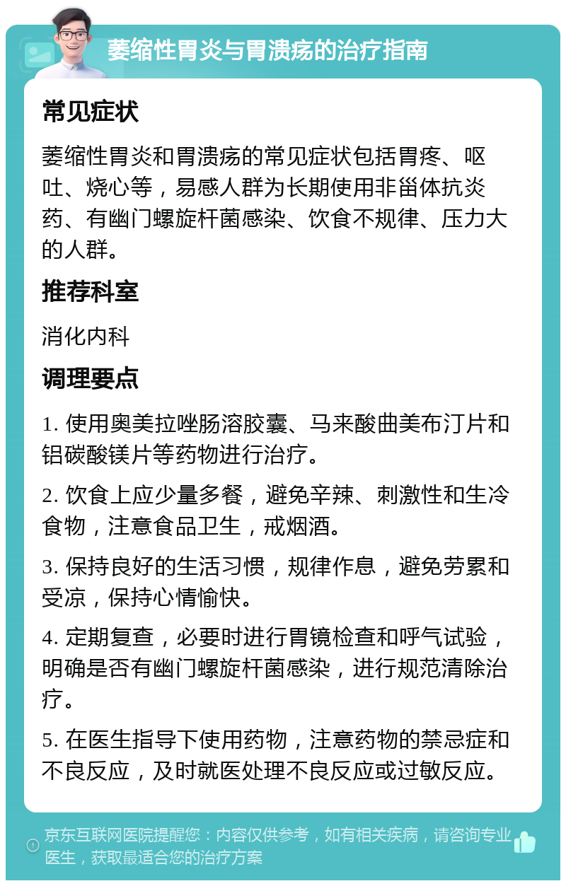 萎缩性胃炎与胃溃疡的治疗指南 常见症状 萎缩性胃炎和胃溃疡的常见症状包括胃疼、呕吐、烧心等，易感人群为长期使用非甾体抗炎药、有幽门螺旋杆菌感染、饮食不规律、压力大的人群。 推荐科室 消化内科 调理要点 1. 使用奥美拉唑肠溶胶囊、马来酸曲美布汀片和铝碳酸镁片等药物进行治疗。 2. 饮食上应少量多餐，避免辛辣、刺激性和生冷食物，注意食品卫生，戒烟酒。 3. 保持良好的生活习惯，规律作息，避免劳累和受凉，保持心情愉快。 4. 定期复查，必要时进行胃镜检查和呼气试验，明确是否有幽门螺旋杆菌感染，进行规范清除治疗。 5. 在医生指导下使用药物，注意药物的禁忌症和不良反应，及时就医处理不良反应或过敏反应。