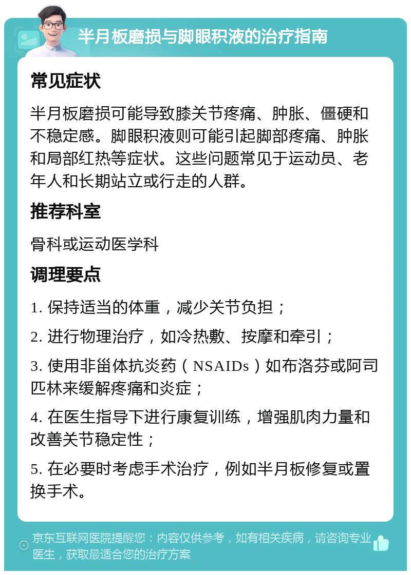 半月板磨损与脚眼积液的治疗指南 常见症状 半月板磨损可能导致膝关节疼痛、肿胀、僵硬和不稳定感。脚眼积液则可能引起脚部疼痛、肿胀和局部红热等症状。这些问题常见于运动员、老年人和长期站立或行走的人群。 推荐科室 骨科或运动医学科 调理要点 1. 保持适当的体重，减少关节负担； 2. 进行物理治疗，如冷热敷、按摩和牵引； 3. 使用非甾体抗炎药（NSAIDs）如布洛芬或阿司匹林来缓解疼痛和炎症； 4. 在医生指导下进行康复训练，增强肌肉力量和改善关节稳定性； 5. 在必要时考虑手术治疗，例如半月板修复或置换手术。