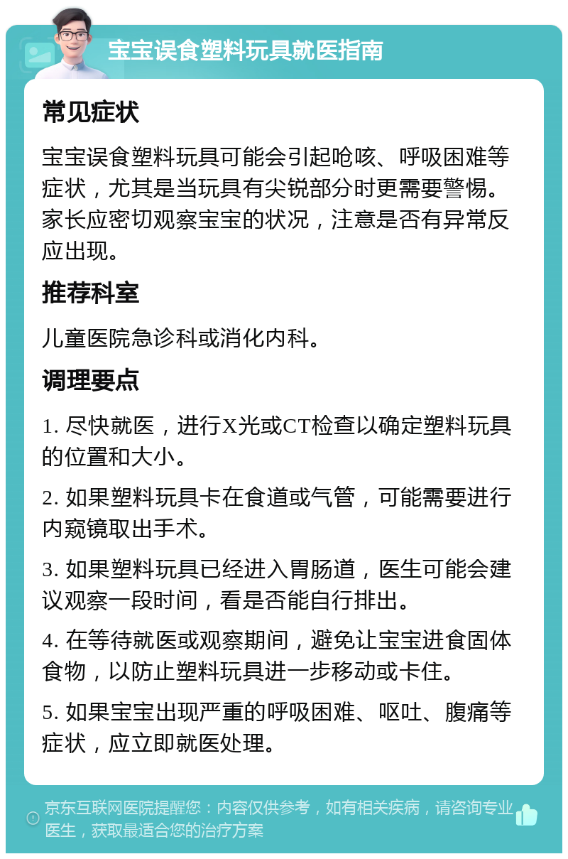 宝宝误食塑料玩具就医指南 常见症状 宝宝误食塑料玩具可能会引起呛咳、呼吸困难等症状，尤其是当玩具有尖锐部分时更需要警惕。家长应密切观察宝宝的状况，注意是否有异常反应出现。 推荐科室 儿童医院急诊科或消化内科。 调理要点 1. 尽快就医，进行X光或CT检查以确定塑料玩具的位置和大小。 2. 如果塑料玩具卡在食道或气管，可能需要进行内窥镜取出手术。 3. 如果塑料玩具已经进入胃肠道，医生可能会建议观察一段时间，看是否能自行排出。 4. 在等待就医或观察期间，避免让宝宝进食固体食物，以防止塑料玩具进一步移动或卡住。 5. 如果宝宝出现严重的呼吸困难、呕吐、腹痛等症状，应立即就医处理。