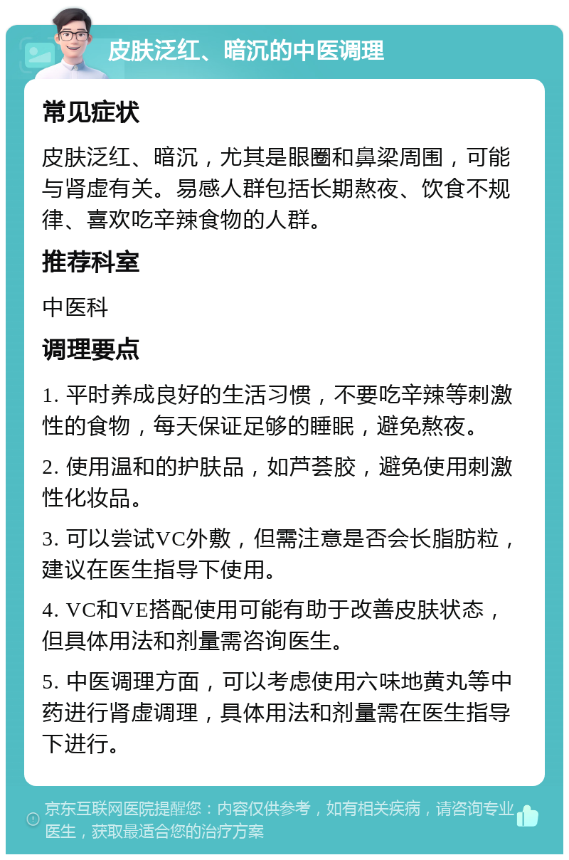 皮肤泛红、暗沉的中医调理 常见症状 皮肤泛红、暗沉，尤其是眼圈和鼻梁周围，可能与肾虚有关。易感人群包括长期熬夜、饮食不规律、喜欢吃辛辣食物的人群。 推荐科室 中医科 调理要点 1. 平时养成良好的生活习惯，不要吃辛辣等刺激性的食物，每天保证足够的睡眠，避免熬夜。 2. 使用温和的护肤品，如芦荟胶，避免使用刺激性化妆品。 3. 可以尝试VC外敷，但需注意是否会长脂肪粒，建议在医生指导下使用。 4. VC和VE搭配使用可能有助于改善皮肤状态，但具体用法和剂量需咨询医生。 5. 中医调理方面，可以考虑使用六味地黄丸等中药进行肾虚调理，具体用法和剂量需在医生指导下进行。