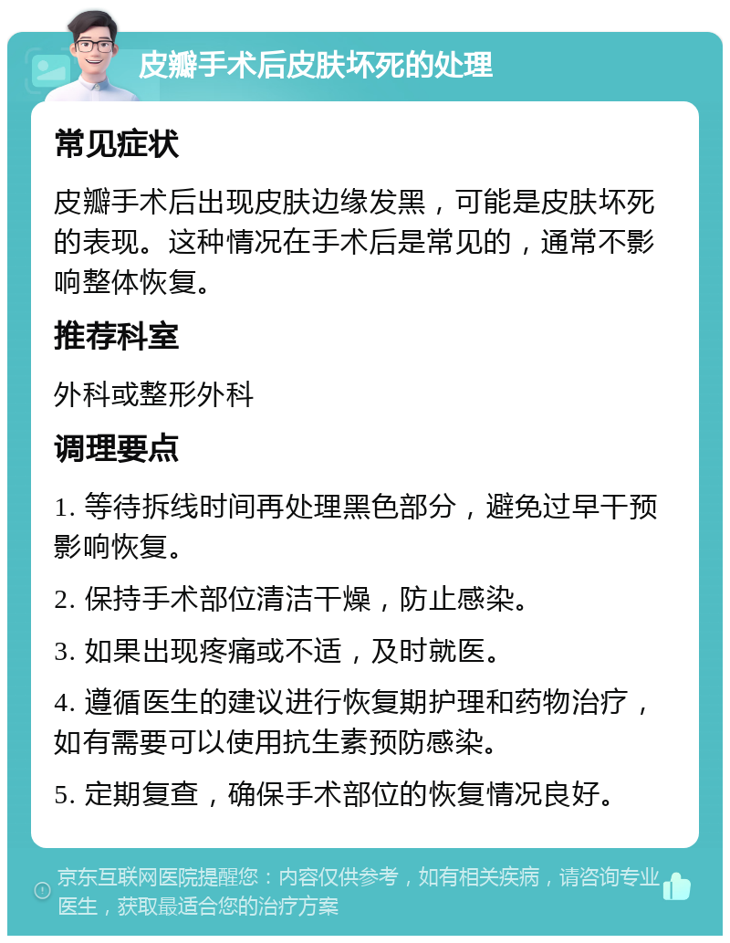 皮瓣手术后皮肤坏死的处理 常见症状 皮瓣手术后出现皮肤边缘发黑，可能是皮肤坏死的表现。这种情况在手术后是常见的，通常不影响整体恢复。 推荐科室 外科或整形外科 调理要点 1. 等待拆线时间再处理黑色部分，避免过早干预影响恢复。 2. 保持手术部位清洁干燥，防止感染。 3. 如果出现疼痛或不适，及时就医。 4. 遵循医生的建议进行恢复期护理和药物治疗，如有需要可以使用抗生素预防感染。 5. 定期复查，确保手术部位的恢复情况良好。