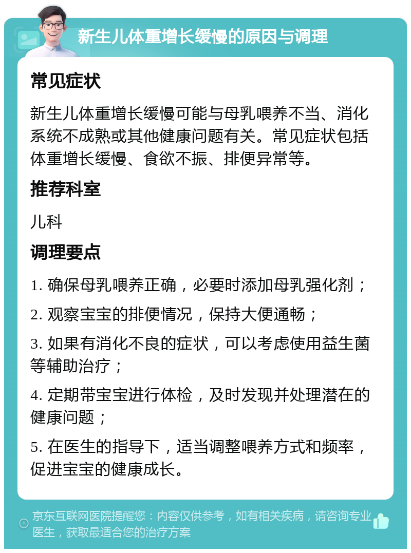 新生儿体重增长缓慢的原因与调理 常见症状 新生儿体重增长缓慢可能与母乳喂养不当、消化系统不成熟或其他健康问题有关。常见症状包括体重增长缓慢、食欲不振、排便异常等。 推荐科室 儿科 调理要点 1. 确保母乳喂养正确，必要时添加母乳强化剂； 2. 观察宝宝的排便情况，保持大便通畅； 3. 如果有消化不良的症状，可以考虑使用益生菌等辅助治疗； 4. 定期带宝宝进行体检，及时发现并处理潜在的健康问题； 5. 在医生的指导下，适当调整喂养方式和频率，促进宝宝的健康成长。