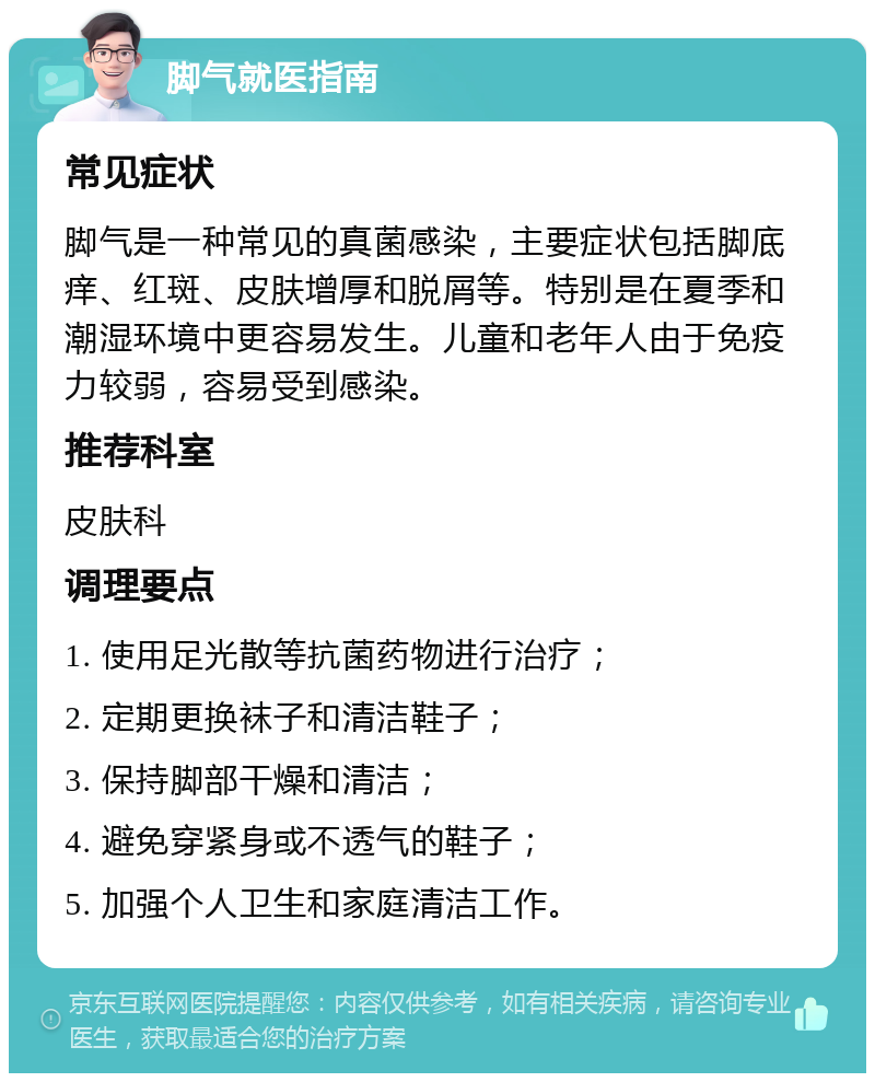 脚气就医指南 常见症状 脚气是一种常见的真菌感染，主要症状包括脚底痒、红斑、皮肤增厚和脱屑等。特别是在夏季和潮湿环境中更容易发生。儿童和老年人由于免疫力较弱，容易受到感染。 推荐科室 皮肤科 调理要点 1. 使用足光散等抗菌药物进行治疗； 2. 定期更换袜子和清洁鞋子； 3. 保持脚部干燥和清洁； 4. 避免穿紧身或不透气的鞋子； 5. 加强个人卫生和家庭清洁工作。