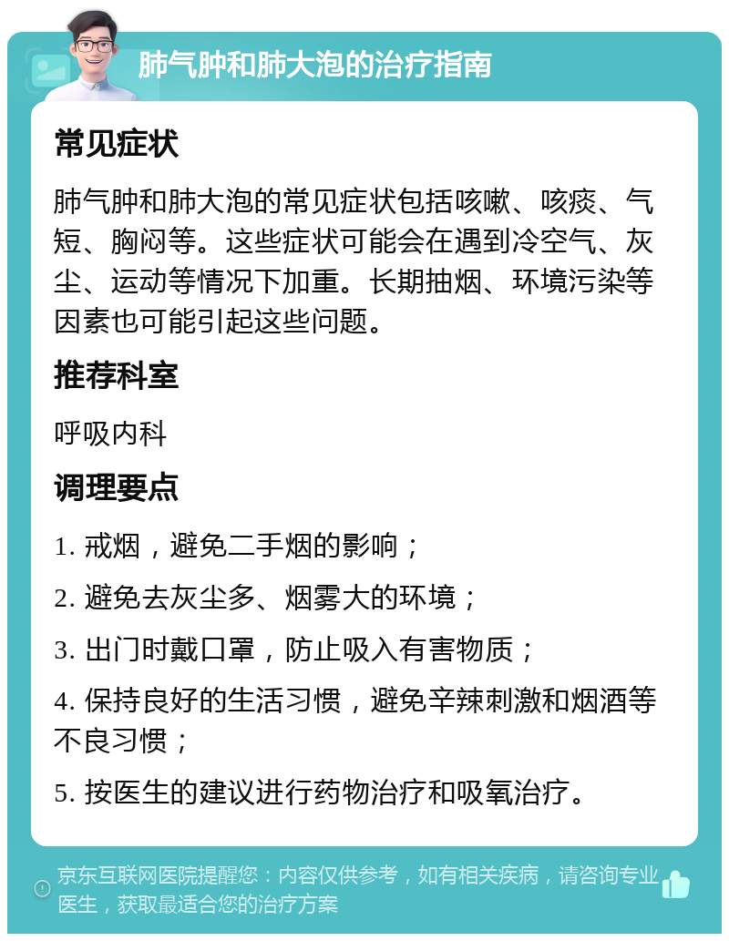 肺气肿和肺大泡的治疗指南 常见症状 肺气肿和肺大泡的常见症状包括咳嗽、咳痰、气短、胸闷等。这些症状可能会在遇到冷空气、灰尘、运动等情况下加重。长期抽烟、环境污染等因素也可能引起这些问题。 推荐科室 呼吸内科 调理要点 1. 戒烟，避免二手烟的影响； 2. 避免去灰尘多、烟雾大的环境； 3. 出门时戴口罩，防止吸入有害物质； 4. 保持良好的生活习惯，避免辛辣刺激和烟酒等不良习惯； 5. 按医生的建议进行药物治疗和吸氧治疗。