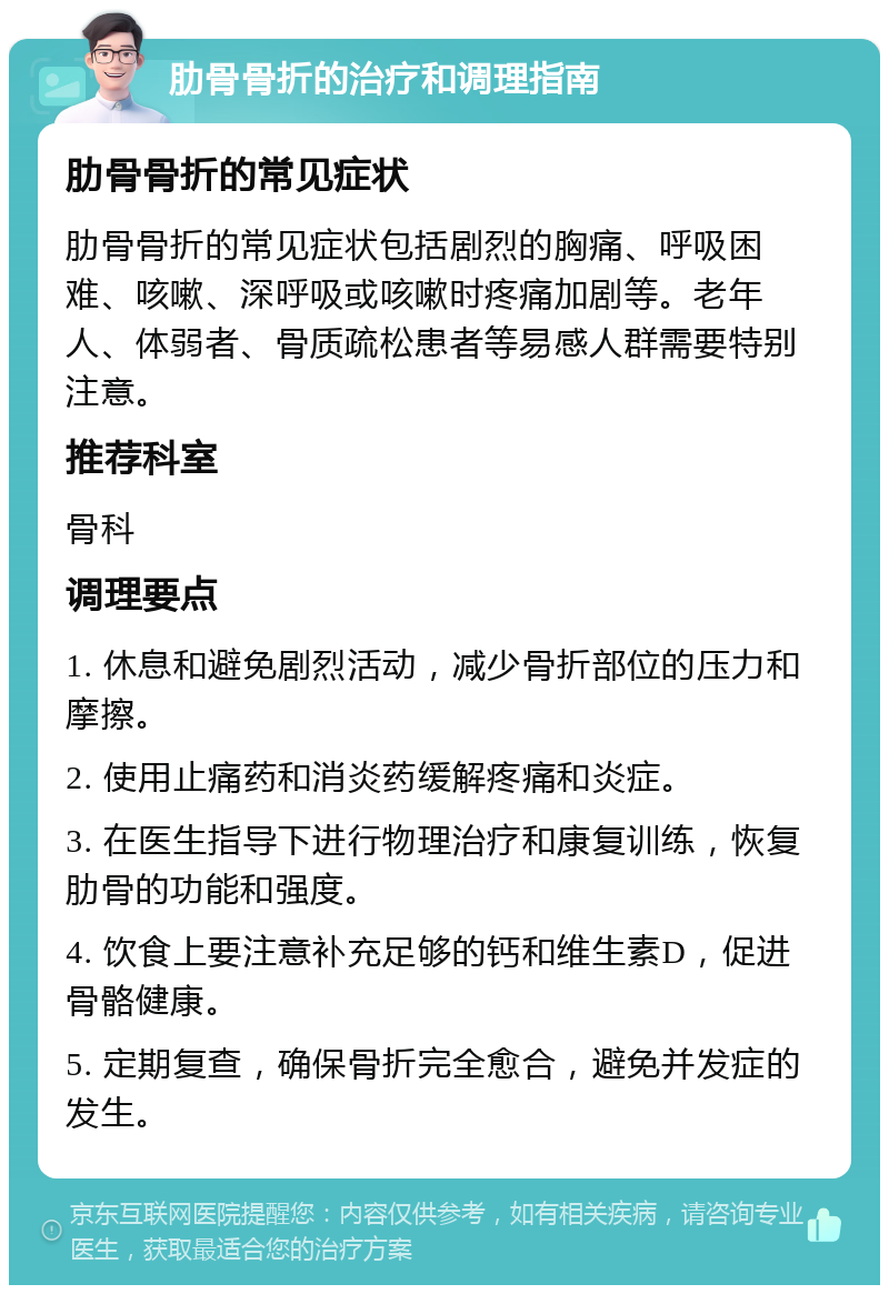 肋骨骨折的治疗和调理指南 肋骨骨折的常见症状 肋骨骨折的常见症状包括剧烈的胸痛、呼吸困难、咳嗽、深呼吸或咳嗽时疼痛加剧等。老年人、体弱者、骨质疏松患者等易感人群需要特别注意。 推荐科室 骨科 调理要点 1. 休息和避免剧烈活动，减少骨折部位的压力和摩擦。 2. 使用止痛药和消炎药缓解疼痛和炎症。 3. 在医生指导下进行物理治疗和康复训练，恢复肋骨的功能和强度。 4. 饮食上要注意补充足够的钙和维生素D，促进骨骼健康。 5. 定期复查，确保骨折完全愈合，避免并发症的发生。