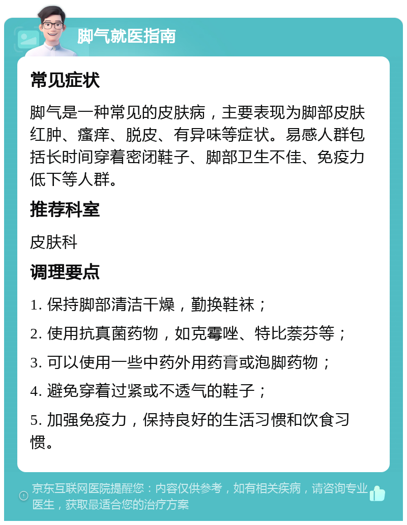 脚气就医指南 常见症状 脚气是一种常见的皮肤病，主要表现为脚部皮肤红肿、瘙痒、脱皮、有异味等症状。易感人群包括长时间穿着密闭鞋子、脚部卫生不佳、免疫力低下等人群。 推荐科室 皮肤科 调理要点 1. 保持脚部清洁干燥，勤换鞋袜； 2. 使用抗真菌药物，如克霉唑、特比萘芬等； 3. 可以使用一些中药外用药膏或泡脚药物； 4. 避免穿着过紧或不透气的鞋子； 5. 加强免疫力，保持良好的生活习惯和饮食习惯。