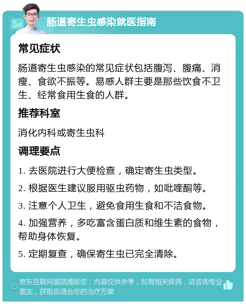 肠道寄生虫感染就医指南 常见症状 肠道寄生虫感染的常见症状包括腹泻、腹痛、消瘦、食欲不振等。易感人群主要是那些饮食不卫生、经常食用生食的人群。 推荐科室 消化内科或寄生虫科 调理要点 1. 去医院进行大便检查，确定寄生虫类型。 2. 根据医生建议服用驱虫药物，如吡喹酮等。 3. 注意个人卫生，避免食用生食和不洁食物。 4. 加强营养，多吃富含蛋白质和维生素的食物，帮助身体恢复。 5. 定期复查，确保寄生虫已完全清除。