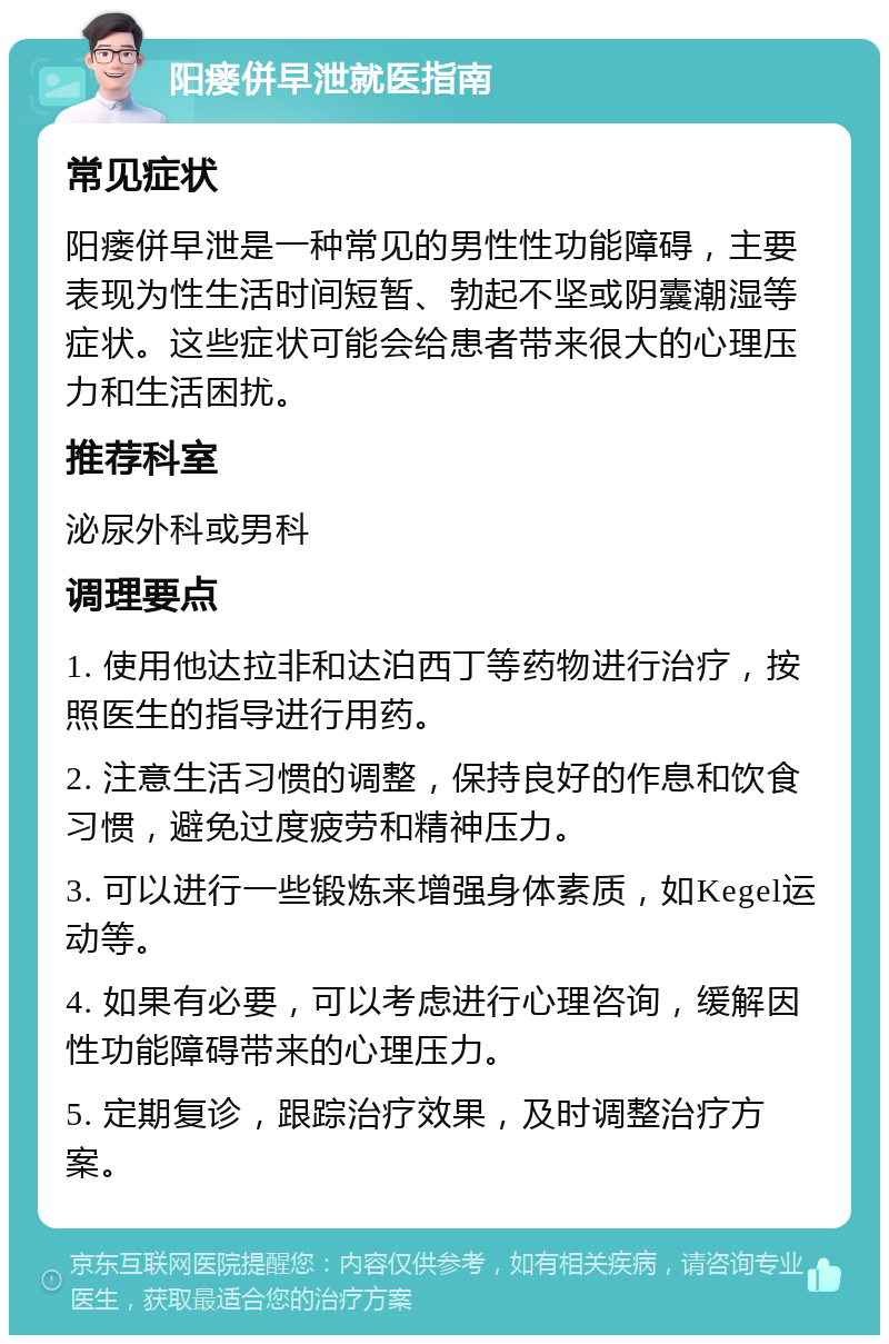 阳瘘併早泄就医指南 常见症状 阳瘘併早泄是一种常见的男性性功能障碍，主要表现为性生活时间短暂、勃起不坚或阴囊潮湿等症状。这些症状可能会给患者带来很大的心理压力和生活困扰。 推荐科室 泌尿外科或男科 调理要点 1. 使用他达拉非和达泊西丁等药物进行治疗，按照医生的指导进行用药。 2. 注意生活习惯的调整，保持良好的作息和饮食习惯，避免过度疲劳和精神压力。 3. 可以进行一些锻炼来增强身体素质，如Kegel运动等。 4. 如果有必要，可以考虑进行心理咨询，缓解因性功能障碍带来的心理压力。 5. 定期复诊，跟踪治疗效果，及时调整治疗方案。