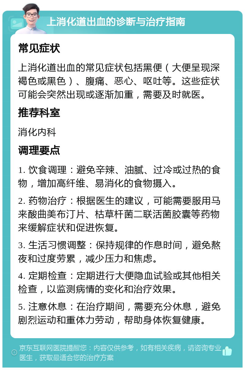 上消化道出血的诊断与治疗指南 常见症状 上消化道出血的常见症状包括黑便（大便呈现深褐色或黑色）、腹痛、恶心、呕吐等。这些症状可能会突然出现或逐渐加重，需要及时就医。 推荐科室 消化内科 调理要点 1. 饮食调理：避免辛辣、油腻、过冷或过热的食物，增加高纤维、易消化的食物摄入。 2. 药物治疗：根据医生的建议，可能需要服用马来酸曲美布汀片、枯草杆菌二联活菌胶囊等药物来缓解症状和促进恢复。 3. 生活习惯调整：保持规律的作息时间，避免熬夜和过度劳累，减少压力和焦虑。 4. 定期检查：定期进行大便隐血试验或其他相关检查，以监测病情的变化和治疗效果。 5. 注意休息：在治疗期间，需要充分休息，避免剧烈运动和重体力劳动，帮助身体恢复健康。