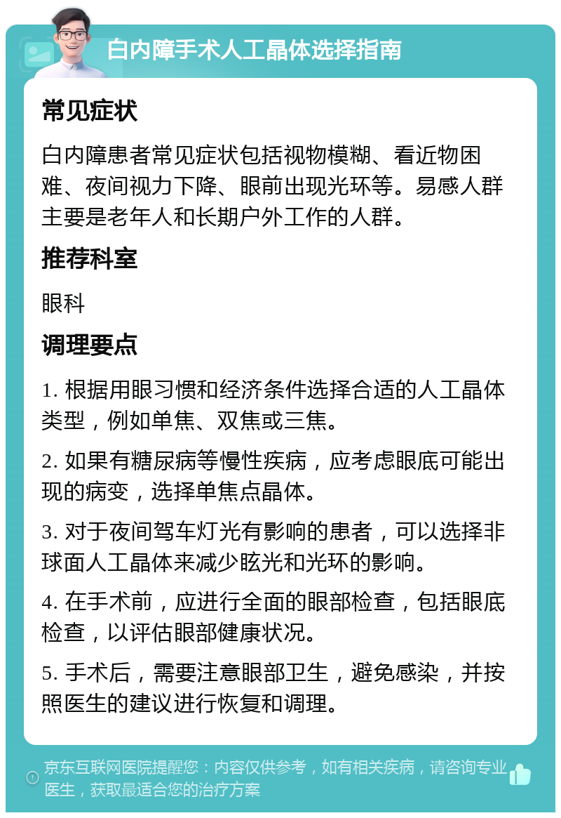 白内障手术人工晶体选择指南 常见症状 白内障患者常见症状包括视物模糊、看近物困难、夜间视力下降、眼前出现光环等。易感人群主要是老年人和长期户外工作的人群。 推荐科室 眼科 调理要点 1. 根据用眼习惯和经济条件选择合适的人工晶体类型，例如单焦、双焦或三焦。 2. 如果有糖尿病等慢性疾病，应考虑眼底可能出现的病变，选择单焦点晶体。 3. 对于夜间驾车灯光有影响的患者，可以选择非球面人工晶体来减少眩光和光环的影响。 4. 在手术前，应进行全面的眼部检查，包括眼底检查，以评估眼部健康状况。 5. 手术后，需要注意眼部卫生，避免感染，并按照医生的建议进行恢复和调理。