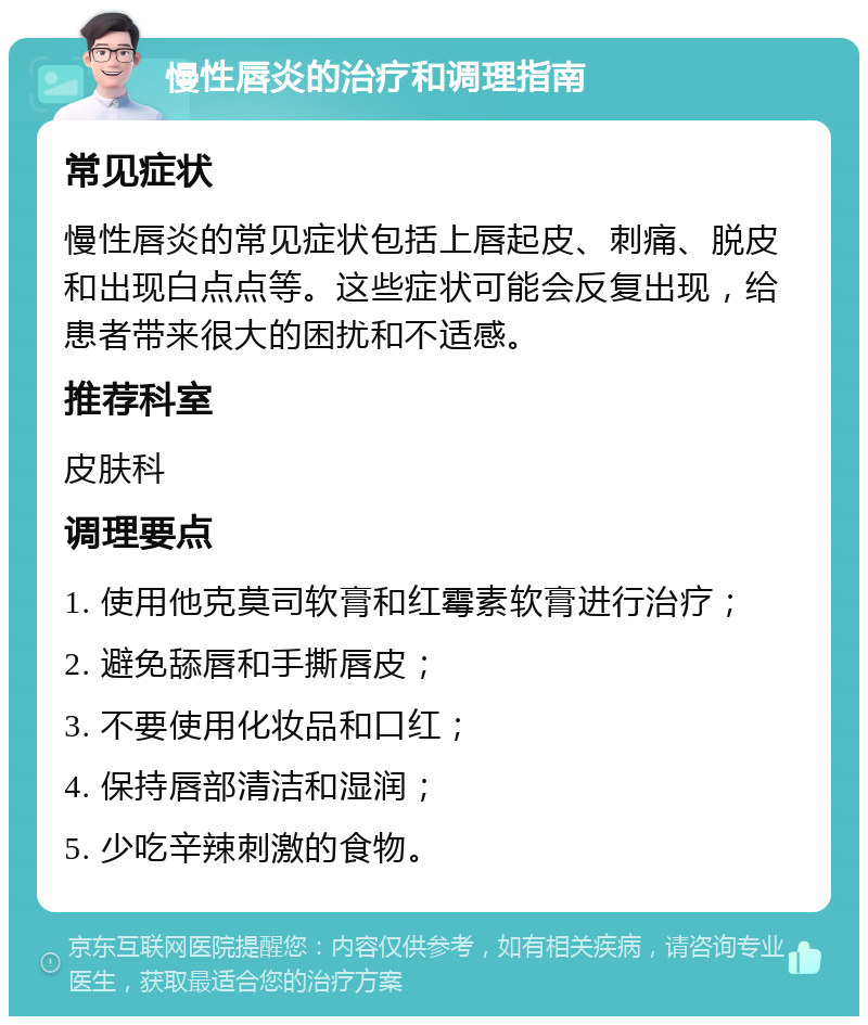 慢性唇炎的治疗和调理指南 常见症状 慢性唇炎的常见症状包括上唇起皮、刺痛、脱皮和出现白点点等。这些症状可能会反复出现，给患者带来很大的困扰和不适感。 推荐科室 皮肤科 调理要点 1. 使用他克莫司软膏和红霉素软膏进行治疗； 2. 避免舔唇和手撕唇皮； 3. 不要使用化妆品和口红； 4. 保持唇部清洁和湿润； 5. 少吃辛辣刺激的食物。