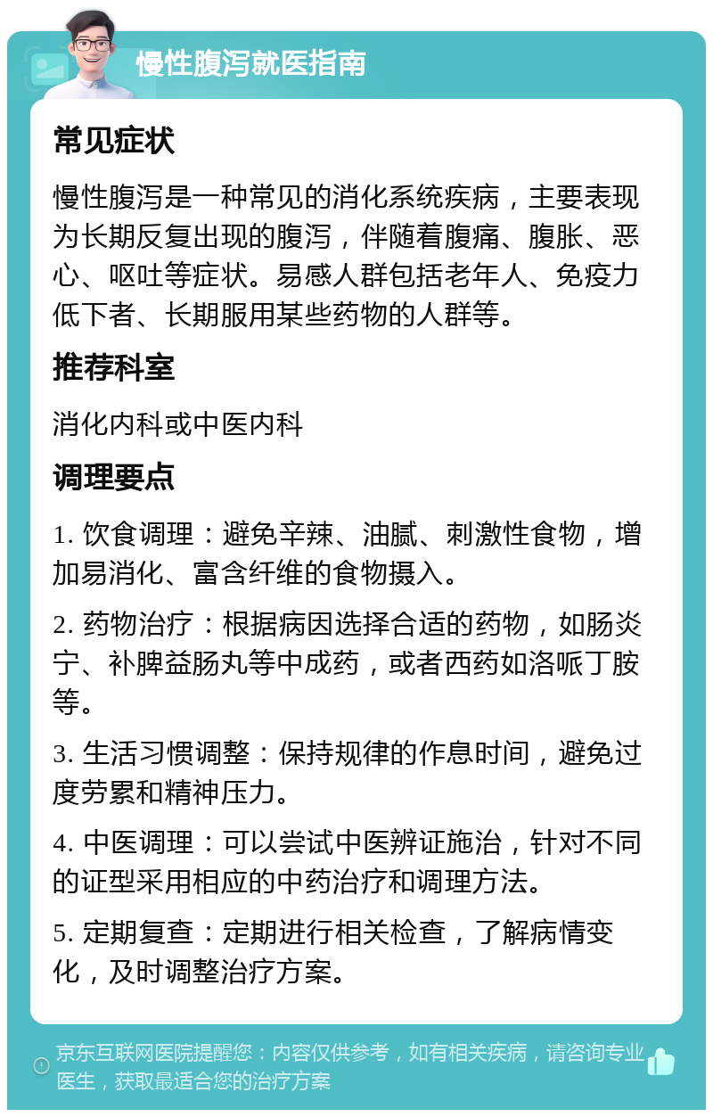 慢性腹泻就医指南 常见症状 慢性腹泻是一种常见的消化系统疾病，主要表现为长期反复出现的腹泻，伴随着腹痛、腹胀、恶心、呕吐等症状。易感人群包括老年人、免疫力低下者、长期服用某些药物的人群等。 推荐科室 消化内科或中医内科 调理要点 1. 饮食调理：避免辛辣、油腻、刺激性食物，增加易消化、富含纤维的食物摄入。 2. 药物治疗：根据病因选择合适的药物，如肠炎宁、补脾益肠丸等中成药，或者西药如洛哌丁胺等。 3. 生活习惯调整：保持规律的作息时间，避免过度劳累和精神压力。 4. 中医调理：可以尝试中医辨证施治，针对不同的证型采用相应的中药治疗和调理方法。 5. 定期复查：定期进行相关检查，了解病情变化，及时调整治疗方案。