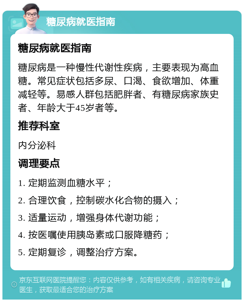 糖尿病就医指南 糖尿病就医指南 糖尿病是一种慢性代谢性疾病，主要表现为高血糖。常见症状包括多尿、口渴、食欲增加、体重减轻等。易感人群包括肥胖者、有糖尿病家族史者、年龄大于45岁者等。 推荐科室 内分泌科 调理要点 1. 定期监测血糖水平； 2. 合理饮食，控制碳水化合物的摄入； 3. 适量运动，增强身体代谢功能； 4. 按医嘱使用胰岛素或口服降糖药； 5. 定期复诊，调整治疗方案。