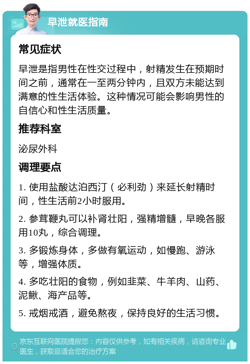 早泄就医指南 常见症状 早泄是指男性在性交过程中，射精发生在预期时间之前，通常在一至两分钟内，且双方未能达到满意的性生活体验。这种情况可能会影响男性的自信心和性生活质量。 推荐科室 泌尿外科 调理要点 1. 使用盐酸达泊西汀（必利劲）来延长射精时间，性生活前2小时服用。 2. 参茸鞭丸可以补肾壮阳，强精增髓，早晚各服用10丸，综合调理。 3. 多锻炼身体，多做有氧运动，如慢跑、游泳等，增强体质。 4. 多吃壮阳的食物，例如韭菜、牛羊肉、山药、泥鳅、海产品等。 5. 戒烟戒酒，避免熬夜，保持良好的生活习惯。