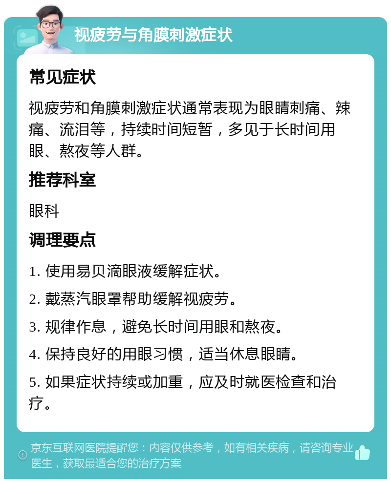 视疲劳与角膜刺激症状 常见症状 视疲劳和角膜刺激症状通常表现为眼睛刺痛、辣痛、流泪等，持续时间短暂，多见于长时间用眼、熬夜等人群。 推荐科室 眼科 调理要点 1. 使用易贝滴眼液缓解症状。 2. 戴蒸汽眼罩帮助缓解视疲劳。 3. 规律作息，避免长时间用眼和熬夜。 4. 保持良好的用眼习惯，适当休息眼睛。 5. 如果症状持续或加重，应及时就医检查和治疗。