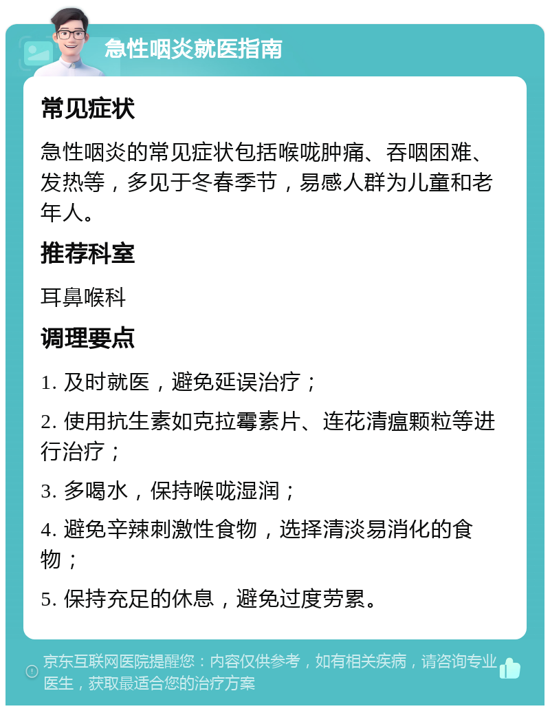 急性咽炎就医指南 常见症状 急性咽炎的常见症状包括喉咙肿痛、吞咽困难、发热等，多见于冬春季节，易感人群为儿童和老年人。 推荐科室 耳鼻喉科 调理要点 1. 及时就医，避免延误治疗； 2. 使用抗生素如克拉霉素片、连花清瘟颗粒等进行治疗； 3. 多喝水，保持喉咙湿润； 4. 避免辛辣刺激性食物，选择清淡易消化的食物； 5. 保持充足的休息，避免过度劳累。