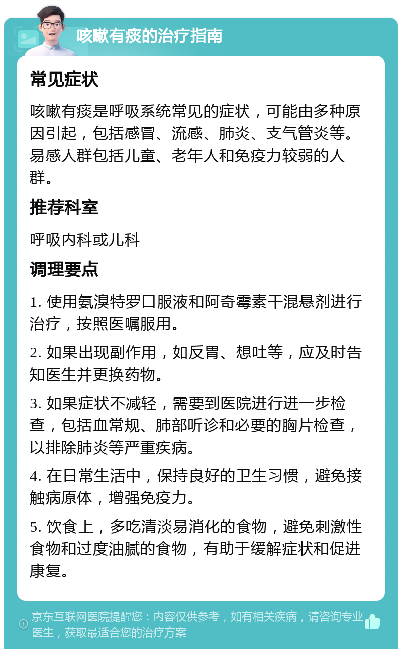 咳嗽有痰的治疗指南 常见症状 咳嗽有痰是呼吸系统常见的症状，可能由多种原因引起，包括感冒、流感、肺炎、支气管炎等。易感人群包括儿童、老年人和免疫力较弱的人群。 推荐科室 呼吸内科或儿科 调理要点 1. 使用氨溴特罗口服液和阿奇霉素干混悬剂进行治疗，按照医嘱服用。 2. 如果出现副作用，如反胃、想吐等，应及时告知医生并更换药物。 3. 如果症状不减轻，需要到医院进行进一步检查，包括血常规、肺部听诊和必要的胸片检查，以排除肺炎等严重疾病。 4. 在日常生活中，保持良好的卫生习惯，避免接触病原体，增强免疫力。 5. 饮食上，多吃清淡易消化的食物，避免刺激性食物和过度油腻的食物，有助于缓解症状和促进康复。