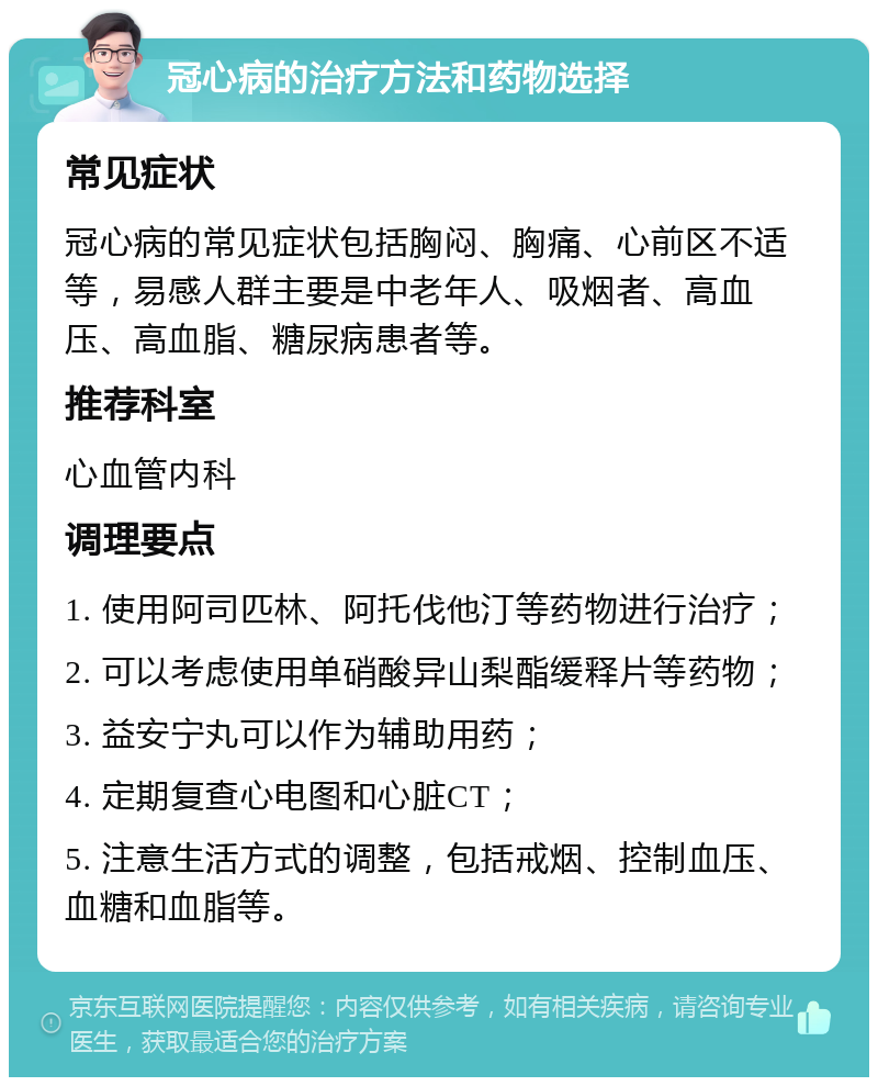 冠心病的治疗方法和药物选择 常见症状 冠心病的常见症状包括胸闷、胸痛、心前区不适等，易感人群主要是中老年人、吸烟者、高血压、高血脂、糖尿病患者等。 推荐科室 心血管内科 调理要点 1. 使用阿司匹林、阿托伐他汀等药物进行治疗； 2. 可以考虑使用单硝酸异山梨酯缓释片等药物； 3. 益安宁丸可以作为辅助用药； 4. 定期复查心电图和心脏CT； 5. 注意生活方式的调整，包括戒烟、控制血压、血糖和血脂等。