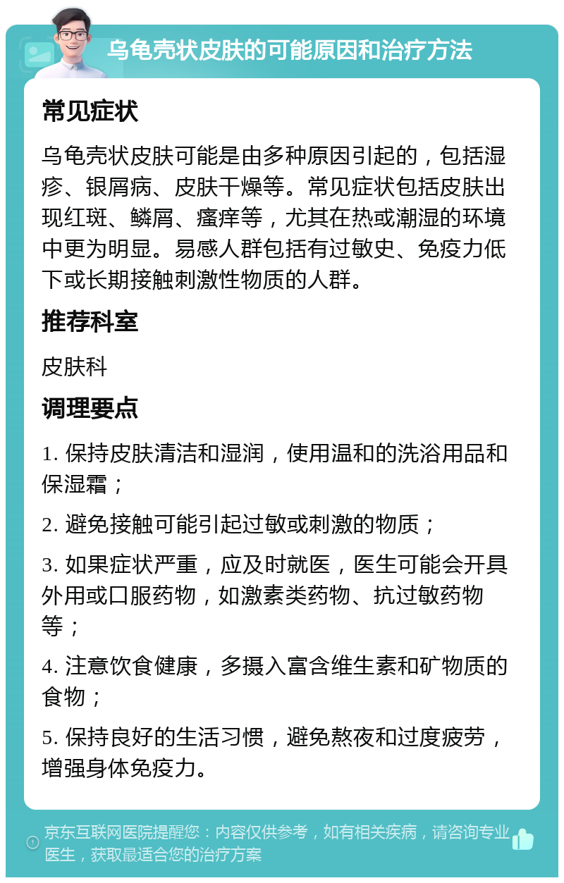 乌龟壳状皮肤的可能原因和治疗方法 常见症状 乌龟壳状皮肤可能是由多种原因引起的，包括湿疹、银屑病、皮肤干燥等。常见症状包括皮肤出现红斑、鳞屑、瘙痒等，尤其在热或潮湿的环境中更为明显。易感人群包括有过敏史、免疫力低下或长期接触刺激性物质的人群。 推荐科室 皮肤科 调理要点 1. 保持皮肤清洁和湿润，使用温和的洗浴用品和保湿霜； 2. 避免接触可能引起过敏或刺激的物质； 3. 如果症状严重，应及时就医，医生可能会开具外用或口服药物，如激素类药物、抗过敏药物等； 4. 注意饮食健康，多摄入富含维生素和矿物质的食物； 5. 保持良好的生活习惯，避免熬夜和过度疲劳，增强身体免疫力。