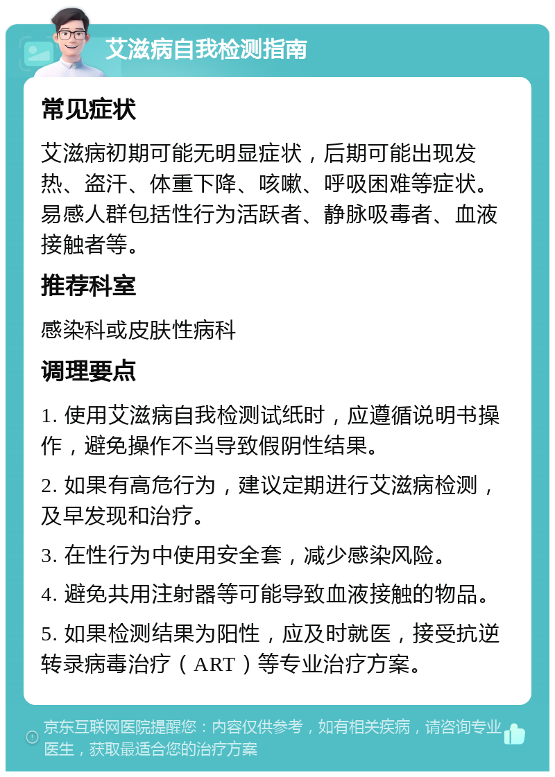 艾滋病自我检测指南 常见症状 艾滋病初期可能无明显症状，后期可能出现发热、盗汗、体重下降、咳嗽、呼吸困难等症状。易感人群包括性行为活跃者、静脉吸毒者、血液接触者等。 推荐科室 感染科或皮肤性病科 调理要点 1. 使用艾滋病自我检测试纸时，应遵循说明书操作，避免操作不当导致假阴性结果。 2. 如果有高危行为，建议定期进行艾滋病检测，及早发现和治疗。 3. 在性行为中使用安全套，减少感染风险。 4. 避免共用注射器等可能导致血液接触的物品。 5. 如果检测结果为阳性，应及时就医，接受抗逆转录病毒治疗（ART）等专业治疗方案。