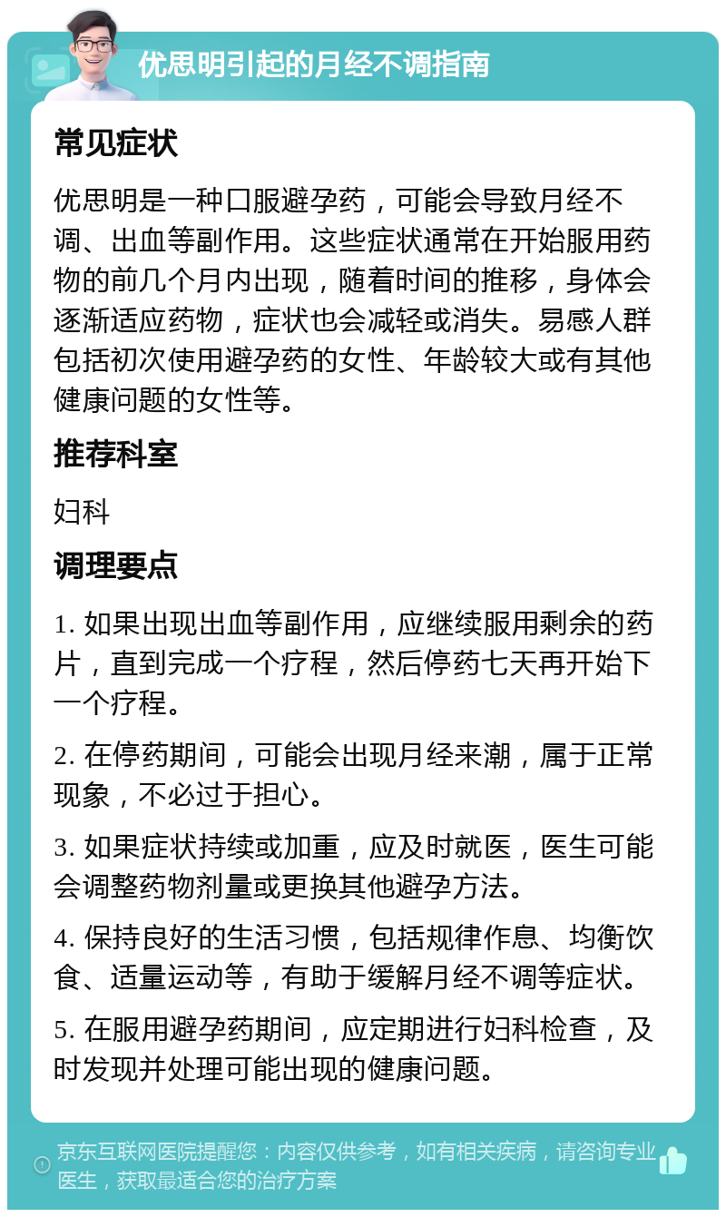 优思明引起的月经不调指南 常见症状 优思明是一种口服避孕药，可能会导致月经不调、出血等副作用。这些症状通常在开始服用药物的前几个月内出现，随着时间的推移，身体会逐渐适应药物，症状也会减轻或消失。易感人群包括初次使用避孕药的女性、年龄较大或有其他健康问题的女性等。 推荐科室 妇科 调理要点 1. 如果出现出血等副作用，应继续服用剩余的药片，直到完成一个疗程，然后停药七天再开始下一个疗程。 2. 在停药期间，可能会出现月经来潮，属于正常现象，不必过于担心。 3. 如果症状持续或加重，应及时就医，医生可能会调整药物剂量或更换其他避孕方法。 4. 保持良好的生活习惯，包括规律作息、均衡饮食、适量运动等，有助于缓解月经不调等症状。 5. 在服用避孕药期间，应定期进行妇科检查，及时发现并处理可能出现的健康问题。