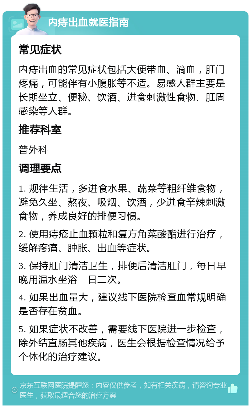 内痔出血就医指南 常见症状 内痔出血的常见症状包括大便带血、滴血，肛门疼痛，可能伴有小腹胀等不适。易感人群主要是长期坐立、便秘、饮酒、进食刺激性食物、肛周感染等人群。 推荐科室 普外科 调理要点 1. 规律生活，多进食水果、蔬菜等粗纤维食物，避免久坐、熬夜、吸烟、饮酒，少进食辛辣刺激食物，养成良好的排便习惯。 2. 使用痔疮止血颗粒和复方角菜酸酯进行治疗，缓解疼痛、肿胀、出血等症状。 3. 保持肛门清洁卫生，排便后清洁肛门，每日早晚用温水坐浴一日二次。 4. 如果出血量大，建议线下医院检查血常规明确是否存在贫血。 5. 如果症状不改善，需要线下医院进一步检查，除外结直肠其他疾病，医生会根据检查情况给予个体化的治疗建议。