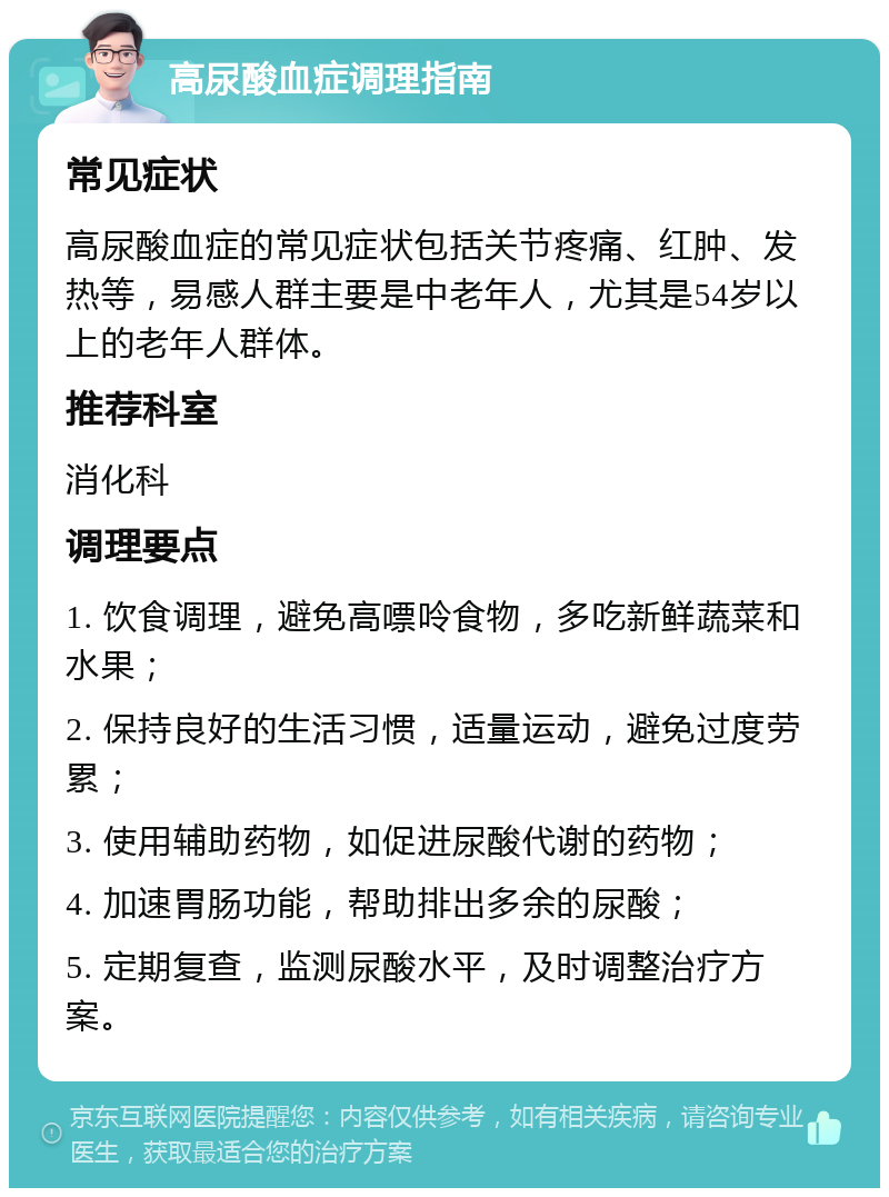 高尿酸血症调理指南 常见症状 高尿酸血症的常见症状包括关节疼痛、红肿、发热等，易感人群主要是中老年人，尤其是54岁以上的老年人群体。 推荐科室 消化科 调理要点 1. 饮食调理，避免高嘌呤食物，多吃新鲜蔬菜和水果； 2. 保持良好的生活习惯，适量运动，避免过度劳累； 3. 使用辅助药物，如促进尿酸代谢的药物； 4. 加速胃肠功能，帮助排出多余的尿酸； 5. 定期复查，监测尿酸水平，及时调整治疗方案。