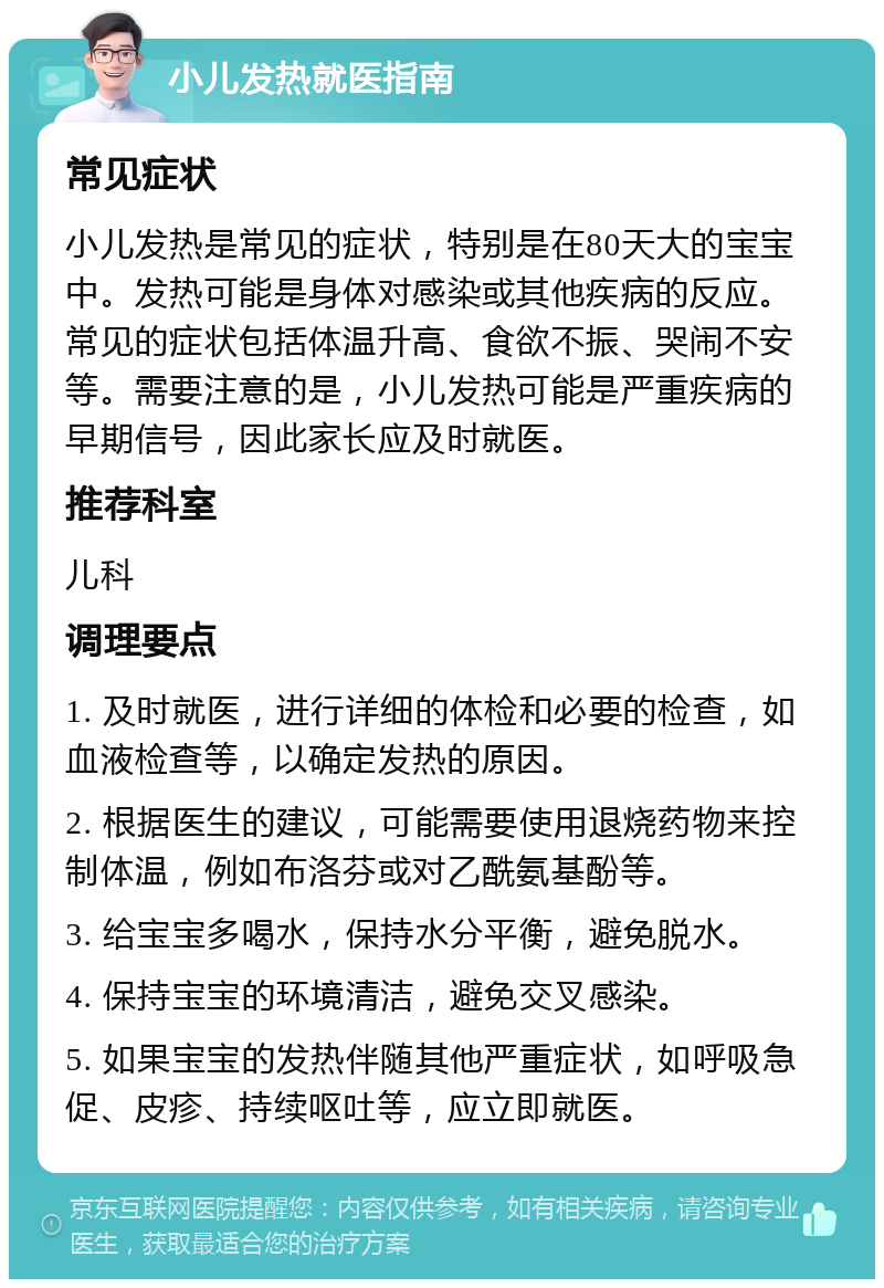 小儿发热就医指南 常见症状 小儿发热是常见的症状，特别是在80天大的宝宝中。发热可能是身体对感染或其他疾病的反应。常见的症状包括体温升高、食欲不振、哭闹不安等。需要注意的是，小儿发热可能是严重疾病的早期信号，因此家长应及时就医。 推荐科室 儿科 调理要点 1. 及时就医，进行详细的体检和必要的检查，如血液检查等，以确定发热的原因。 2. 根据医生的建议，可能需要使用退烧药物来控制体温，例如布洛芬或对乙酰氨基酚等。 3. 给宝宝多喝水，保持水分平衡，避免脱水。 4. 保持宝宝的环境清洁，避免交叉感染。 5. 如果宝宝的发热伴随其他严重症状，如呼吸急促、皮疹、持续呕吐等，应立即就医。