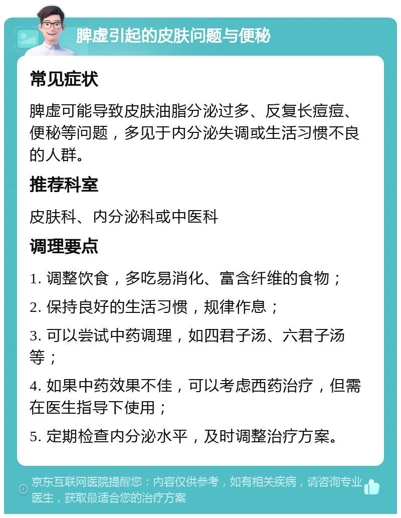 脾虚引起的皮肤问题与便秘 常见症状 脾虚可能导致皮肤油脂分泌过多、反复长痘痘、便秘等问题，多见于内分泌失调或生活习惯不良的人群。 推荐科室 皮肤科、内分泌科或中医科 调理要点 1. 调整饮食，多吃易消化、富含纤维的食物； 2. 保持良好的生活习惯，规律作息； 3. 可以尝试中药调理，如四君子汤、六君子汤等； 4. 如果中药效果不佳，可以考虑西药治疗，但需在医生指导下使用； 5. 定期检查内分泌水平，及时调整治疗方案。