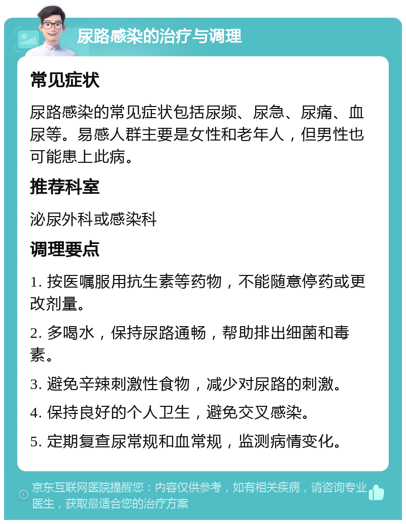 尿路感染的治疗与调理 常见症状 尿路感染的常见症状包括尿频、尿急、尿痛、血尿等。易感人群主要是女性和老年人，但男性也可能患上此病。 推荐科室 泌尿外科或感染科 调理要点 1. 按医嘱服用抗生素等药物，不能随意停药或更改剂量。 2. 多喝水，保持尿路通畅，帮助排出细菌和毒素。 3. 避免辛辣刺激性食物，减少对尿路的刺激。 4. 保持良好的个人卫生，避免交叉感染。 5. 定期复查尿常规和血常规，监测病情变化。