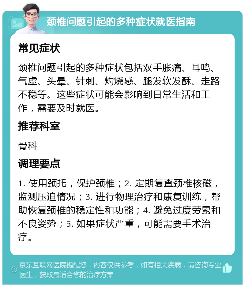 颈椎问题引起的多种症状就医指南 常见症状 颈椎问题引起的多种症状包括双手胀痛、耳鸣、气虚、头晕、针刺、灼烧感、腿发软发酥、走路不稳等。这些症状可能会影响到日常生活和工作，需要及时就医。 推荐科室 骨科 调理要点 1. 使用颈托，保护颈椎；2. 定期复查颈椎核磁，监测压迫情况；3. 进行物理治疗和康复训练，帮助恢复颈椎的稳定性和功能；4. 避免过度劳累和不良姿势；5. 如果症状严重，可能需要手术治疗。