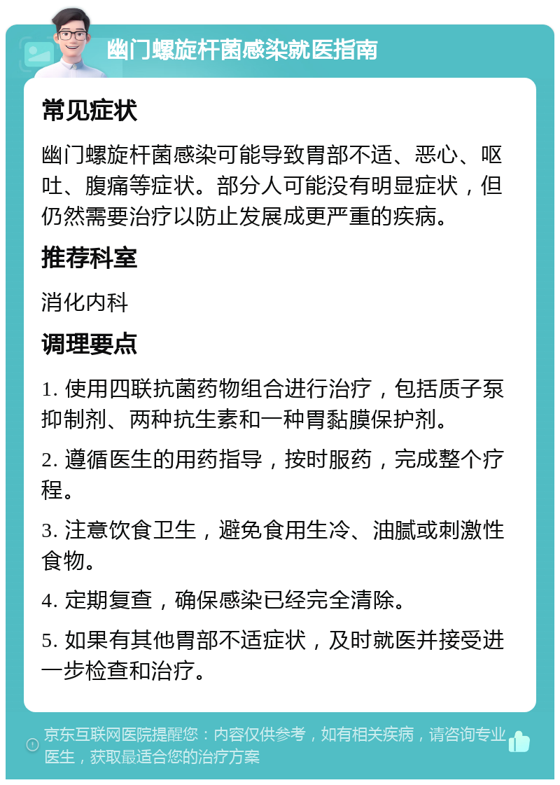 幽门螺旋杆菌感染就医指南 常见症状 幽门螺旋杆菌感染可能导致胃部不适、恶心、呕吐、腹痛等症状。部分人可能没有明显症状，但仍然需要治疗以防止发展成更严重的疾病。 推荐科室 消化内科 调理要点 1. 使用四联抗菌药物组合进行治疗，包括质子泵抑制剂、两种抗生素和一种胃黏膜保护剂。 2. 遵循医生的用药指导，按时服药，完成整个疗程。 3. 注意饮食卫生，避免食用生冷、油腻或刺激性食物。 4. 定期复查，确保感染已经完全清除。 5. 如果有其他胃部不适症状，及时就医并接受进一步检查和治疗。