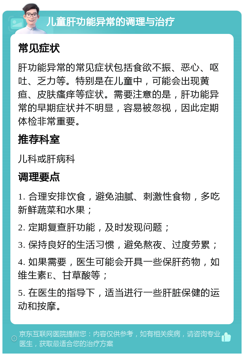 儿童肝功能异常的调理与治疗 常见症状 肝功能异常的常见症状包括食欲不振、恶心、呕吐、乏力等。特别是在儿童中，可能会出现黄疸、皮肤瘙痒等症状。需要注意的是，肝功能异常的早期症状并不明显，容易被忽视，因此定期体检非常重要。 推荐科室 儿科或肝病科 调理要点 1. 合理安排饮食，避免油腻、刺激性食物，多吃新鲜蔬菜和水果； 2. 定期复查肝功能，及时发现问题； 3. 保持良好的生活习惯，避免熬夜、过度劳累； 4. 如果需要，医生可能会开具一些保肝药物，如维生素E、甘草酸等； 5. 在医生的指导下，适当进行一些肝脏保健的运动和按摩。