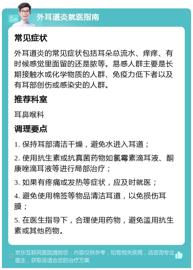 外耳道炎就医指南 常见症状 外耳道炎的常见症状包括耳朵总流水、痒痒、有时候感觉里面留的还是脓等。易感人群主要是长期接触水或化学物质的人群、免疫力低下者以及有耳部创伤或感染史的人群。 推荐科室 耳鼻喉科 调理要点 1. 保持耳部清洁干燥，避免水进入耳道； 2. 使用抗生素或抗真菌药物如氯霉素滴耳液、酮康唑滴耳液等进行局部治疗； 3. 如果有疼痛或发热等症状，应及时就医； 4. 避免使用棉签等物品清洁耳道，以免损伤耳膜； 5. 在医生指导下，合理使用药物，避免滥用抗生素或其他药物。