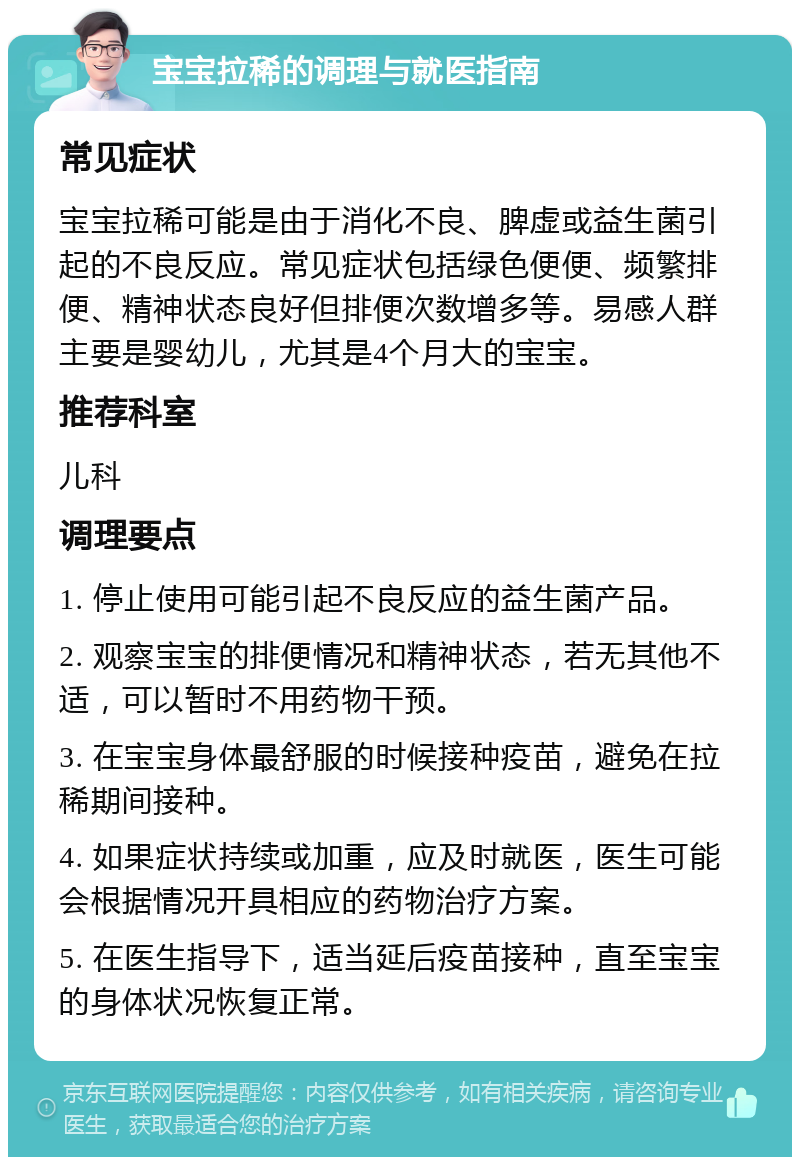 宝宝拉稀的调理与就医指南 常见症状 宝宝拉稀可能是由于消化不良、脾虚或益生菌引起的不良反应。常见症状包括绿色便便、频繁排便、精神状态良好但排便次数增多等。易感人群主要是婴幼儿，尤其是4个月大的宝宝。 推荐科室 儿科 调理要点 1. 停止使用可能引起不良反应的益生菌产品。 2. 观察宝宝的排便情况和精神状态，若无其他不适，可以暂时不用药物干预。 3. 在宝宝身体最舒服的时候接种疫苗，避免在拉稀期间接种。 4. 如果症状持续或加重，应及时就医，医生可能会根据情况开具相应的药物治疗方案。 5. 在医生指导下，适当延后疫苗接种，直至宝宝的身体状况恢复正常。