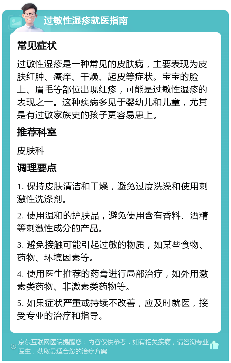 过敏性湿疹就医指南 常见症状 过敏性湿疹是一种常见的皮肤病，主要表现为皮肤红肿、瘙痒、干燥、起皮等症状。宝宝的脸上、眉毛等部位出现红疹，可能是过敏性湿疹的表现之一。这种疾病多见于婴幼儿和儿童，尤其是有过敏家族史的孩子更容易患上。 推荐科室 皮肤科 调理要点 1. 保持皮肤清洁和干燥，避免过度洗澡和使用刺激性洗涤剂。 2. 使用温和的护肤品，避免使用含有香料、酒精等刺激性成分的产品。 3. 避免接触可能引起过敏的物质，如某些食物、药物、环境因素等。 4. 使用医生推荐的药膏进行局部治疗，如外用激素类药物、非激素类药物等。 5. 如果症状严重或持续不改善，应及时就医，接受专业的治疗和指导。