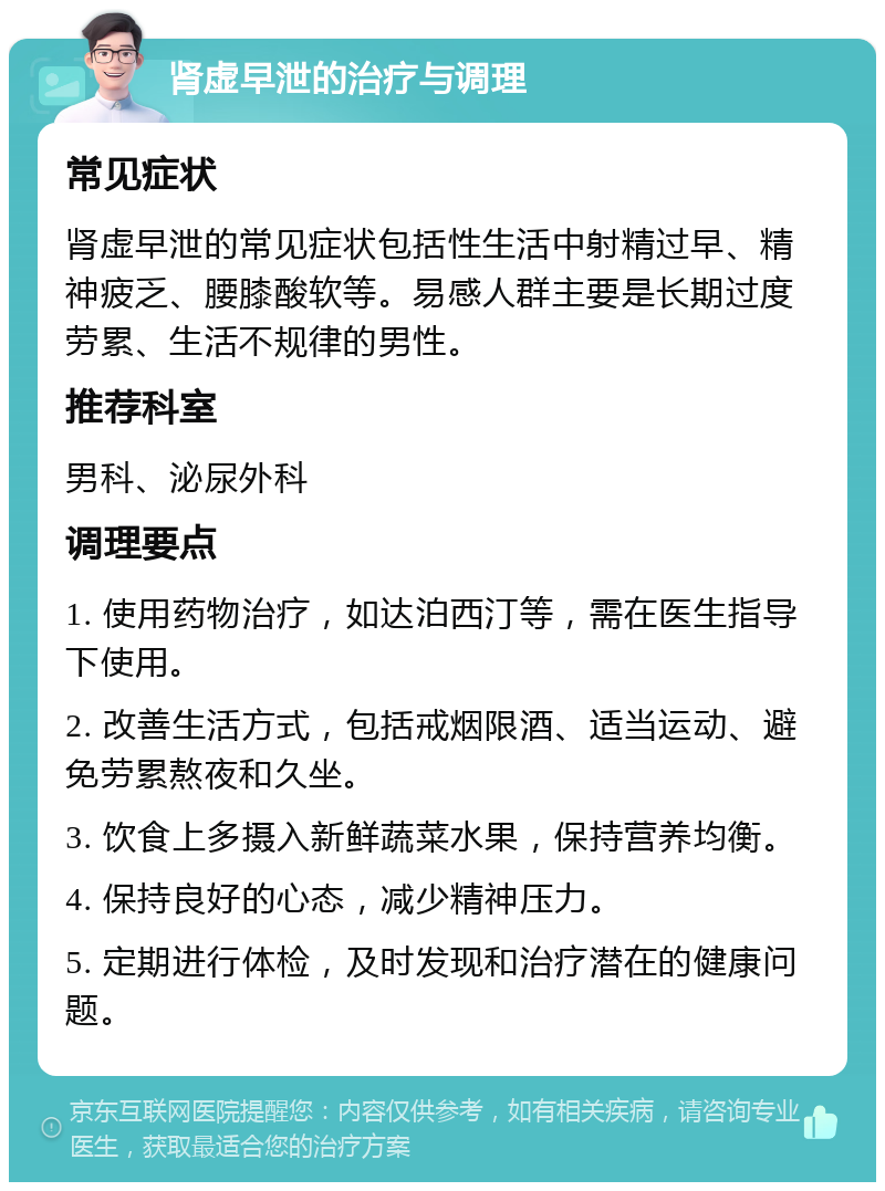 肾虚早泄的治疗与调理 常见症状 肾虚早泄的常见症状包括性生活中射精过早、精神疲乏、腰膝酸软等。易感人群主要是长期过度劳累、生活不规律的男性。 推荐科室 男科、泌尿外科 调理要点 1. 使用药物治疗，如达泊西汀等，需在医生指导下使用。 2. 改善生活方式，包括戒烟限酒、适当运动、避免劳累熬夜和久坐。 3. 饮食上多摄入新鲜蔬菜水果，保持营养均衡。 4. 保持良好的心态，减少精神压力。 5. 定期进行体检，及时发现和治疗潜在的健康问题。