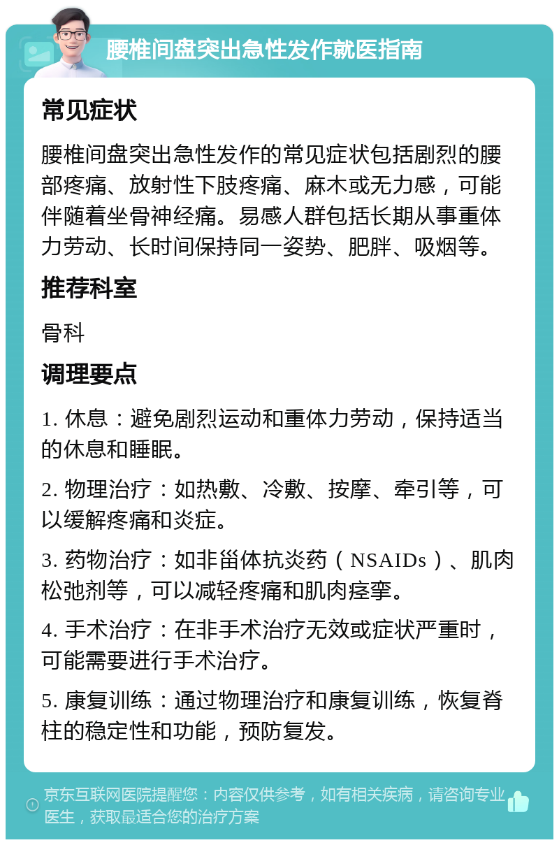 腰椎间盘突出急性发作就医指南 常见症状 腰椎间盘突出急性发作的常见症状包括剧烈的腰部疼痛、放射性下肢疼痛、麻木或无力感，可能伴随着坐骨神经痛。易感人群包括长期从事重体力劳动、长时间保持同一姿势、肥胖、吸烟等。 推荐科室 骨科 调理要点 1. 休息：避免剧烈运动和重体力劳动，保持适当的休息和睡眠。 2. 物理治疗：如热敷、冷敷、按摩、牵引等，可以缓解疼痛和炎症。 3. 药物治疗：如非甾体抗炎药（NSAIDs）、肌肉松弛剂等，可以减轻疼痛和肌肉痉挛。 4. 手术治疗：在非手术治疗无效或症状严重时，可能需要进行手术治疗。 5. 康复训练：通过物理治疗和康复训练，恢复脊柱的稳定性和功能，预防复发。