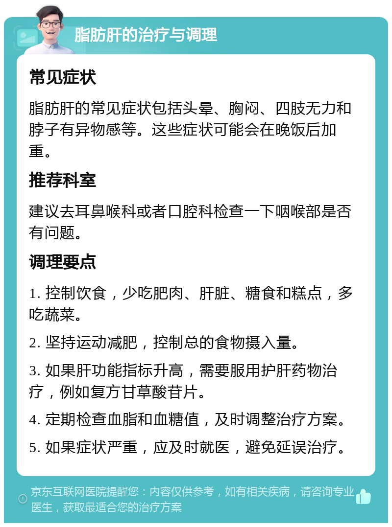 脂肪肝的治疗与调理 常见症状 脂肪肝的常见症状包括头晕、胸闷、四肢无力和脖子有异物感等。这些症状可能会在晚饭后加重。 推荐科室 建议去耳鼻喉科或者口腔科检查一下咽喉部是否有问题。 调理要点 1. 控制饮食，少吃肥肉、肝脏、糖食和糕点，多吃蔬菜。 2. 坚持运动减肥，控制总的食物摄入量。 3. 如果肝功能指标升高，需要服用护肝药物治疗，例如复方甘草酸苷片。 4. 定期检查血脂和血糖值，及时调整治疗方案。 5. 如果症状严重，应及时就医，避免延误治疗。