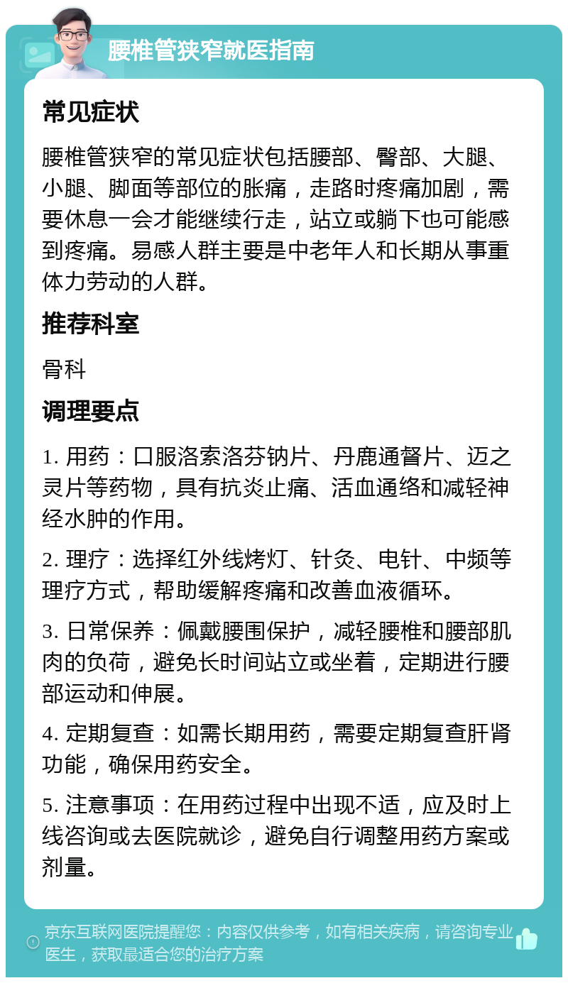 腰椎管狭窄就医指南 常见症状 腰椎管狭窄的常见症状包括腰部、臀部、大腿、小腿、脚面等部位的胀痛，走路时疼痛加剧，需要休息一会才能继续行走，站立或躺下也可能感到疼痛。易感人群主要是中老年人和长期从事重体力劳动的人群。 推荐科室 骨科 调理要点 1. 用药：口服洛索洛芬钠片、丹鹿通督片、迈之灵片等药物，具有抗炎止痛、活血通络和减轻神经水肿的作用。 2. 理疗：选择红外线烤灯、针灸、电针、中频等理疗方式，帮助缓解疼痛和改善血液循环。 3. 日常保养：佩戴腰围保护，减轻腰椎和腰部肌肉的负荷，避免长时间站立或坐着，定期进行腰部运动和伸展。 4. 定期复查：如需长期用药，需要定期复查肝肾功能，确保用药安全。 5. 注意事项：在用药过程中出现不适，应及时上线咨询或去医院就诊，避免自行调整用药方案或剂量。