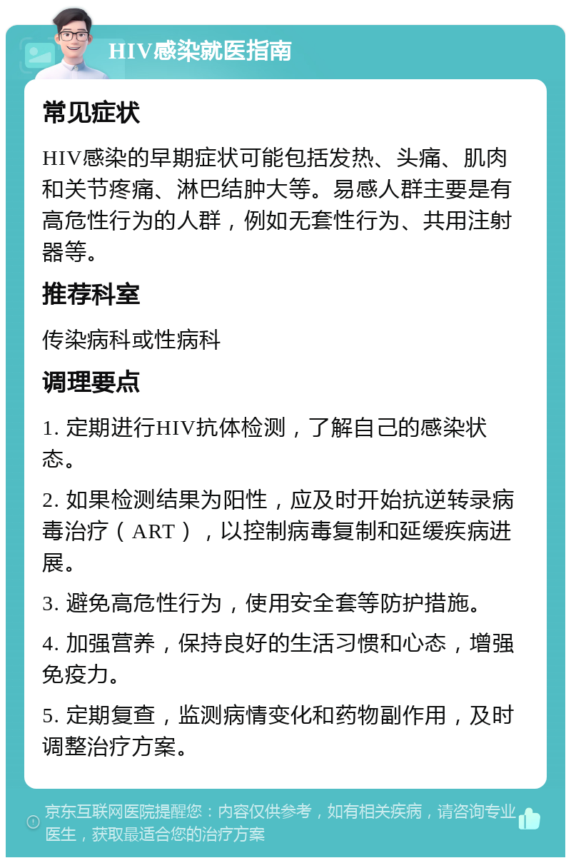 HIV感染就医指南 常见症状 HIV感染的早期症状可能包括发热、头痛、肌肉和关节疼痛、淋巴结肿大等。易感人群主要是有高危性行为的人群，例如无套性行为、共用注射器等。 推荐科室 传染病科或性病科 调理要点 1. 定期进行HIV抗体检测，了解自己的感染状态。 2. 如果检测结果为阳性，应及时开始抗逆转录病毒治疗（ART），以控制病毒复制和延缓疾病进展。 3. 避免高危性行为，使用安全套等防护措施。 4. 加强营养，保持良好的生活习惯和心态，增强免疫力。 5. 定期复查，监测病情变化和药物副作用，及时调整治疗方案。