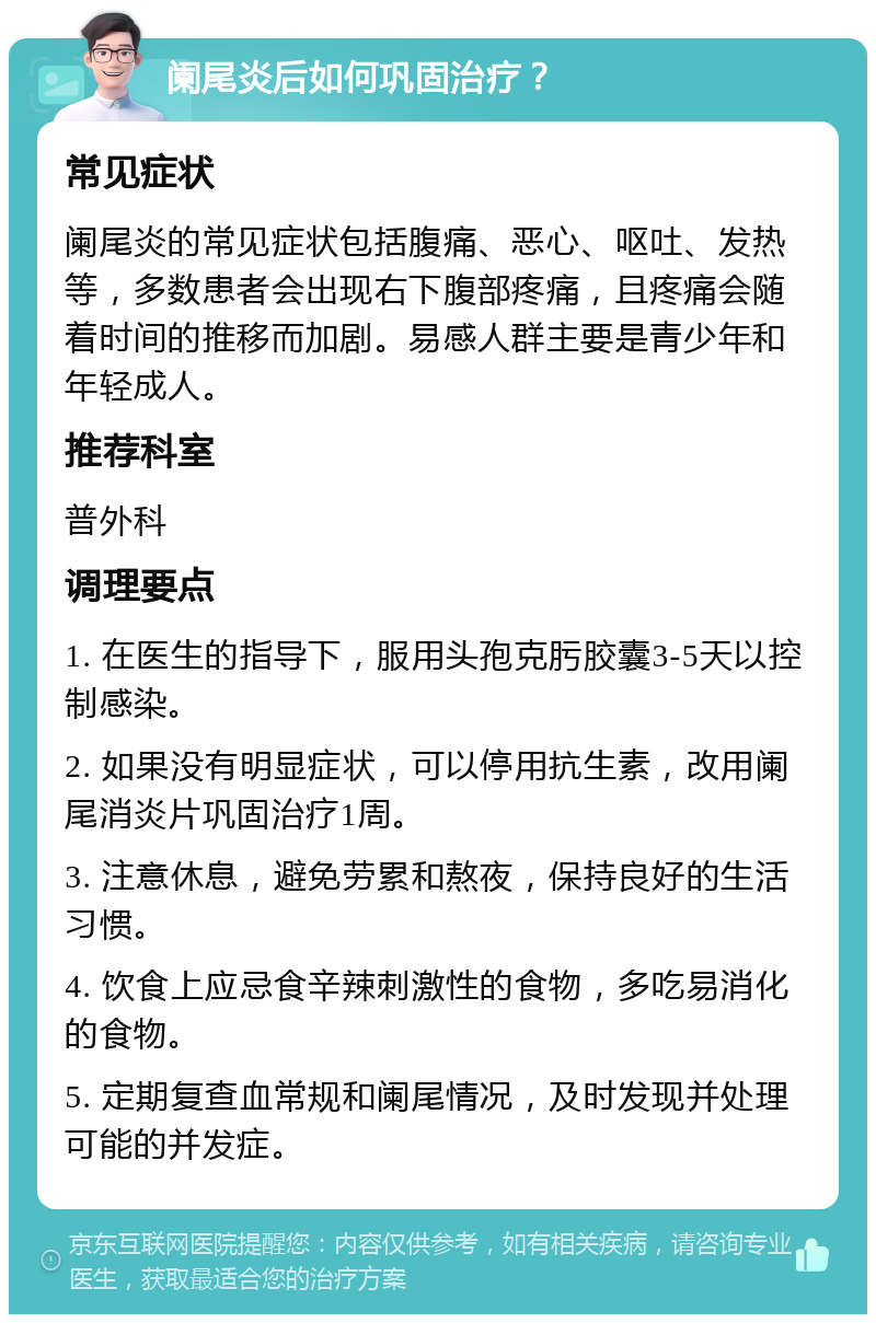 阑尾炎后如何巩固治疗？ 常见症状 阑尾炎的常见症状包括腹痛、恶心、呕吐、发热等，多数患者会出现右下腹部疼痛，且疼痛会随着时间的推移而加剧。易感人群主要是青少年和年轻成人。 推荐科室 普外科 调理要点 1. 在医生的指导下，服用头孢克肟胶囊3-5天以控制感染。 2. 如果没有明显症状，可以停用抗生素，改用阑尾消炎片巩固治疗1周。 3. 注意休息，避免劳累和熬夜，保持良好的生活习惯。 4. 饮食上应忌食辛辣刺激性的食物，多吃易消化的食物。 5. 定期复查血常规和阑尾情况，及时发现并处理可能的并发症。