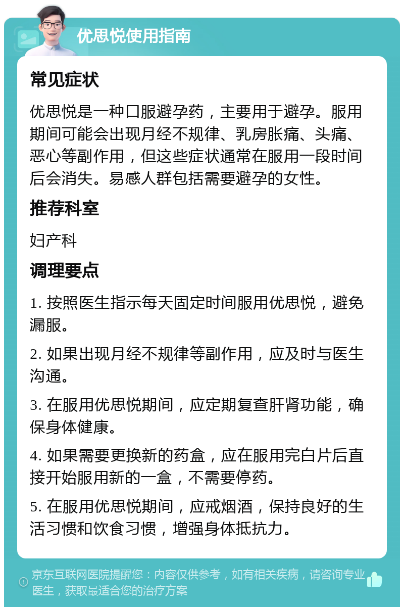 优思悦使用指南 常见症状 优思悦是一种口服避孕药，主要用于避孕。服用期间可能会出现月经不规律、乳房胀痛、头痛、恶心等副作用，但这些症状通常在服用一段时间后会消失。易感人群包括需要避孕的女性。 推荐科室 妇产科 调理要点 1. 按照医生指示每天固定时间服用优思悦，避免漏服。 2. 如果出现月经不规律等副作用，应及时与医生沟通。 3. 在服用优思悦期间，应定期复查肝肾功能，确保身体健康。 4. 如果需要更换新的药盒，应在服用完白片后直接开始服用新的一盒，不需要停药。 5. 在服用优思悦期间，应戒烟酒，保持良好的生活习惯和饮食习惯，增强身体抵抗力。