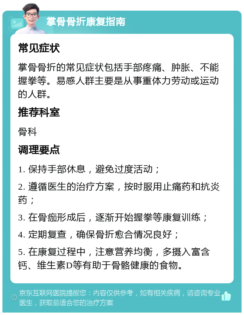 掌骨骨折康复指南 常见症状 掌骨骨折的常见症状包括手部疼痛、肿胀、不能握拳等。易感人群主要是从事重体力劳动或运动的人群。 推荐科室 骨科 调理要点 1. 保持手部休息，避免过度活动； 2. 遵循医生的治疗方案，按时服用止痛药和抗炎药； 3. 在骨痂形成后，逐渐开始握拳等康复训练； 4. 定期复查，确保骨折愈合情况良好； 5. 在康复过程中，注意营养均衡，多摄入富含钙、维生素D等有助于骨骼健康的食物。