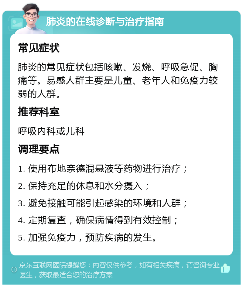 肺炎的在线诊断与治疗指南 常见症状 肺炎的常见症状包括咳嗽、发烧、呼吸急促、胸痛等。易感人群主要是儿童、老年人和免疫力较弱的人群。 推荐科室 呼吸内科或儿科 调理要点 1. 使用布地奈德混悬液等药物进行治疗； 2. 保持充足的休息和水分摄入； 3. 避免接触可能引起感染的环境和人群； 4. 定期复查，确保病情得到有效控制； 5. 加强免疫力，预防疾病的发生。