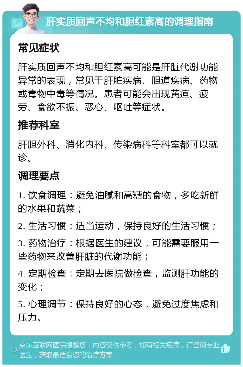 肝实质回声不均和胆红素高的调理指南 常见症状 肝实质回声不均和胆红素高可能是肝脏代谢功能异常的表现，常见于肝脏疾病、胆道疾病、药物或毒物中毒等情况。患者可能会出现黄疸、疲劳、食欲不振、恶心、呕吐等症状。 推荐科室 肝胆外科、消化内科、传染病科等科室都可以就诊。 调理要点 1. 饮食调理：避免油腻和高糖的食物，多吃新鲜的水果和蔬菜； 2. 生活习惯：适当运动，保持良好的生活习惯； 3. 药物治疗：根据医生的建议，可能需要服用一些药物来改善肝脏的代谢功能； 4. 定期检查：定期去医院做检查，监测肝功能的变化； 5. 心理调节：保持良好的心态，避免过度焦虑和压力。