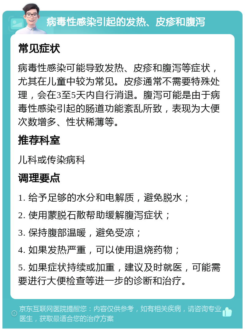 病毒性感染引起的发热、皮疹和腹泻 常见症状 病毒性感染可能导致发热、皮疹和腹泻等症状，尤其在儿童中较为常见。皮疹通常不需要特殊处理，会在3至5天内自行消退。腹泻可能是由于病毒性感染引起的肠道功能紊乱所致，表现为大便次数增多、性状稀薄等。 推荐科室 儿科或传染病科 调理要点 1. 给予足够的水分和电解质，避免脱水； 2. 使用蒙脱石散帮助缓解腹泻症状； 3. 保持腹部温暖，避免受凉； 4. 如果发热严重，可以使用退烧药物； 5. 如果症状持续或加重，建议及时就医，可能需要进行大便检查等进一步的诊断和治疗。