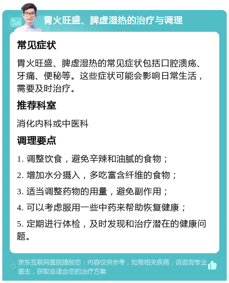 胃火旺盛、脾虚湿热的治疗与调理 常见症状 胃火旺盛、脾虚湿热的常见症状包括口腔溃疡、牙痛、便秘等。这些症状可能会影响日常生活，需要及时治疗。 推荐科室 消化内科或中医科 调理要点 1. 调整饮食，避免辛辣和油腻的食物； 2. 增加水分摄入，多吃富含纤维的食物； 3. 适当调整药物的用量，避免副作用； 4. 可以考虑服用一些中药来帮助恢复健康； 5. 定期进行体检，及时发现和治疗潜在的健康问题。